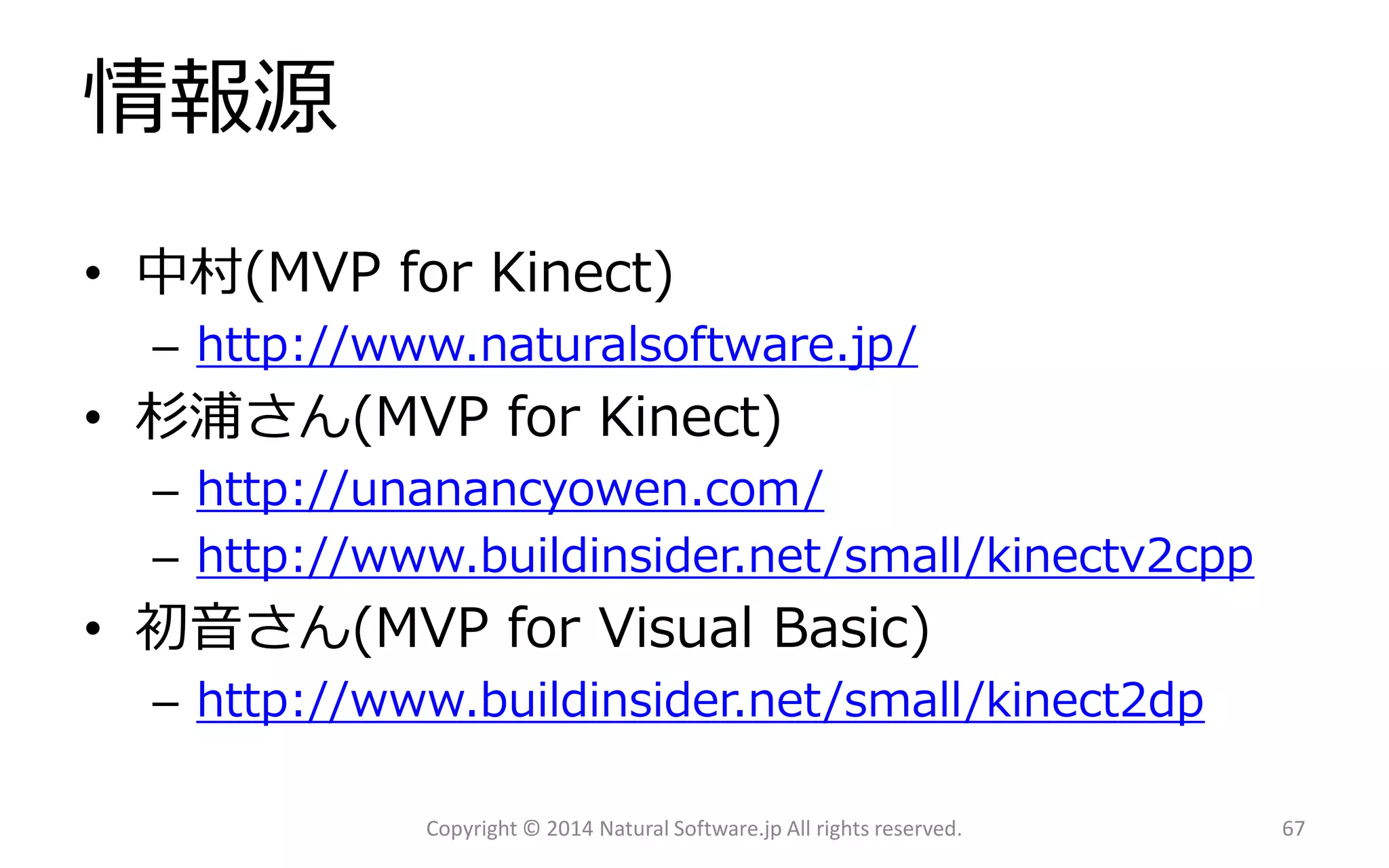 情報源 
•中村(MVP for Kinect) 
–http://www.naturalsoftware.jp/ 
•杉浦さん(MVP for Kinect) 
–http://unanancyowen.com/ 
–http://www.buildinsider.net/small/kinectv2cpp 
•初音さん(MVP for Visual Basic) 
–http://www.buildinsider.net/small/kinect2dp 
Copyright © 2014 Natural Software.jp All rights reserved. 67 
 