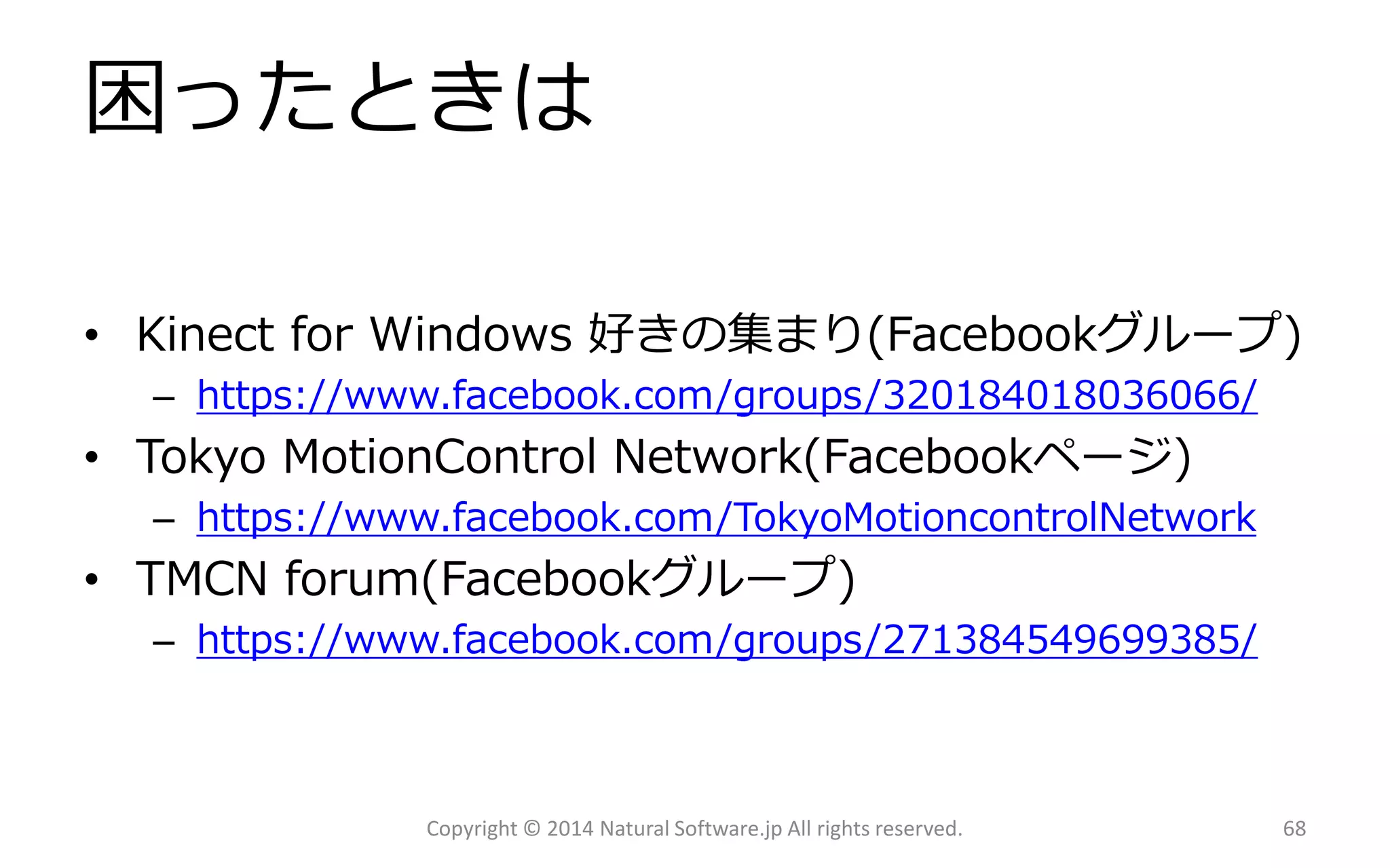 困ったときは 
•Kinect for Windows 好きの集まり(Facebookグループ) 
–https://www.facebook.com/groups/320184018036066/ 
•Tokyo MotionControlNetwork(Facebookページ) 
–https://www.facebook.com/TokyoMotioncontrolNetwork 
•TMCN forum(Facebookグループ) 
–https://www.facebook.com/groups/271384549699385/ 
Copyright © 2014 Natural Software.jp All rights reserved. 68 
 