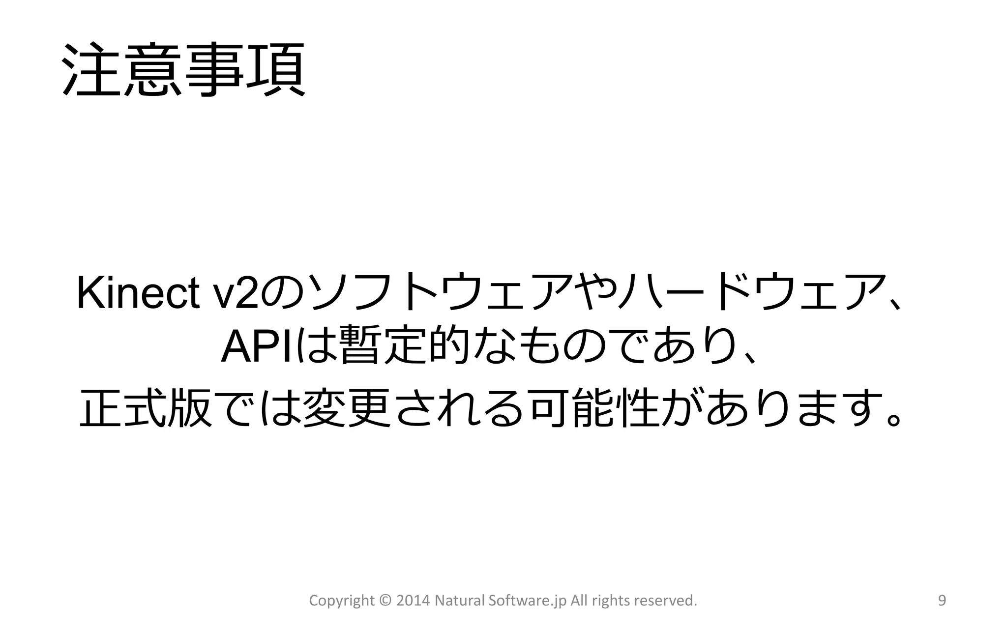 注意事項 
Copyright © 2014 Natural Software.jp All rights reserved. 9 
Kinectv2のソフトウェアやハードウェア、 APIは暫定的なものであり、 
正式版では変更される可能性があります。  