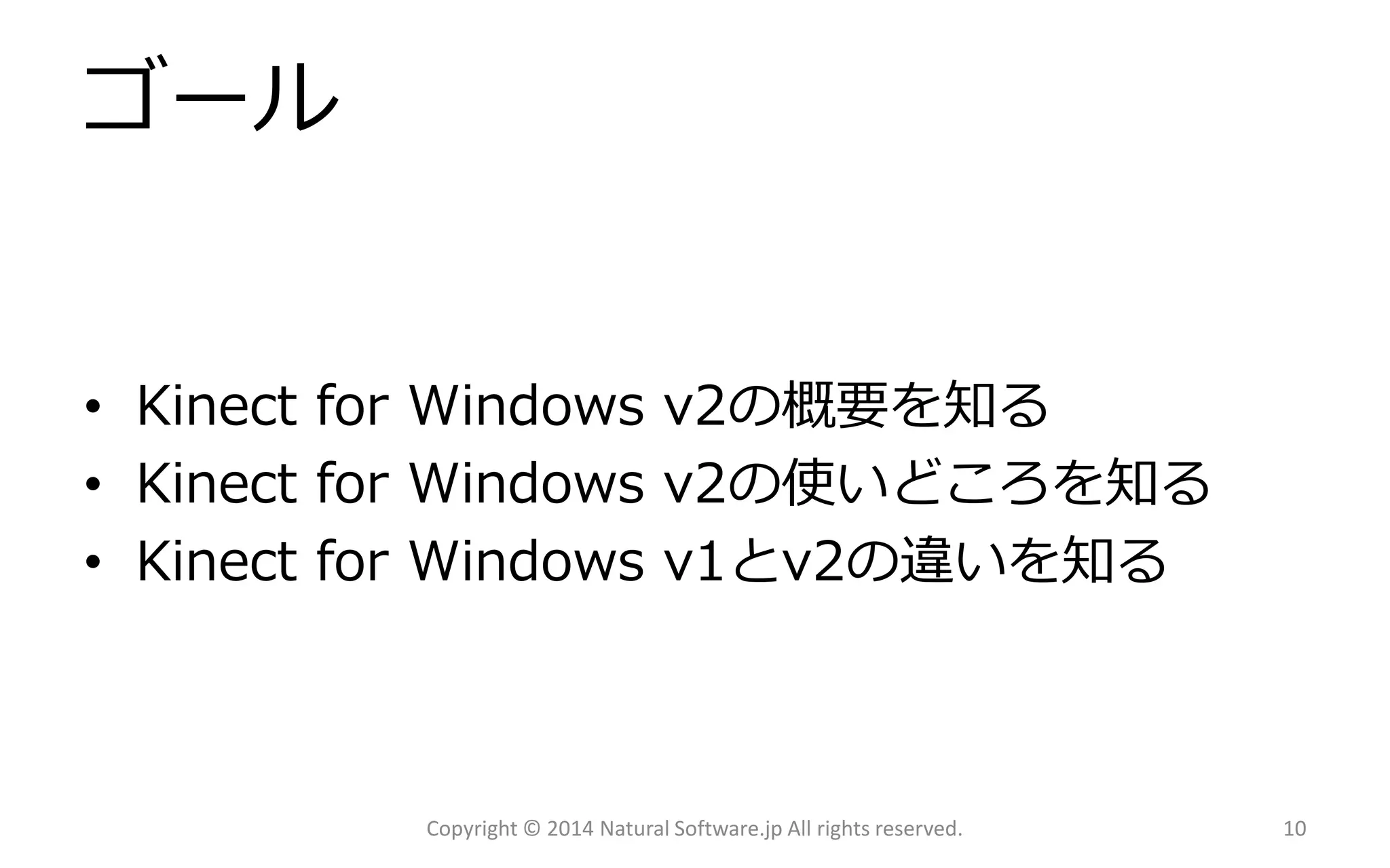 ゴール 
•Kinect for Windows v2の概要を知る 
•Kinect for Windows v2の使いどころを知る 
•Kinect for Windows v1とv2の違いを知る 
Copyright © 2014 Natural Software.jp All rights reserved. 10 
 