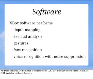 Software
        XBox software performs:
            depth mapping
            skeletal analysis
            gestures
            face recognition
            voice recognition with noise suppression


All these features are built into the closed XBox SDKs used by game developers. These are
NOT available to Kinect hackers.
 