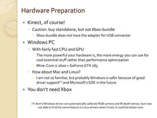 Hardware Preparation
   Kinect, of course!
    ◦ Caution: buy standalone, but not Xbox-bundle
       Xbox-bundle does not have the adapter for USB connector
   Windows PC
    ◦ With fairly fast CPU and GPU
       The more powerful your hardware is, the more energy you can use for
        cool essential stuff rather than performance optimization
       Mine: Core i7 2600 + GeForce GTX 285
    ◦ How about Mac and Linux?
       I am not so familiar, but probably Windows is safer because of good
        driver support(*) and Microsoft’s SDK in the future
   You don’t need Xbox

      (*) Avin’s Windows driver can automatically calibrate RGB camera and IR depth sensor, but I was
           not able to find the same feature in Linux drivers when I tried. It could be better now.
 