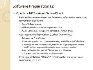 Software Preparation (1)
   OpenNI + NITE + Avin’s SensorKinect
    ◦ Basic software component set for sensor information access and
      recognition algorithms
       OpenNI: Framework
       NITE: OpenNI-compatible implementation
       Avin’s SensorKinect: OpenNI-compabitle Kinect driver
    ◦ Advantages to other options (such as OpenKinect)
       Released by PrimeSense
       Player recognition and skeleton tracking available out-of-the-box!
          Actually, this was the key success factor for me to get this project done so
           quickly without any special knowledge about motion recognition
       Auto calibration between RGB camera and IR sensor
          Thanks to Avin for nice driver implementation
    ◦ In this presentation, “OpenNI” refers to all of these software
      components as a set
 