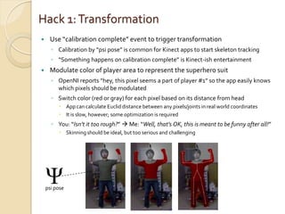 Hack 1: Transformation
    Use “calibration complete” event to trigger transformation
      ◦ Calibration by “psi pose” is common for Kinect apps to start skeleton tracking
      ◦ “Something happens on calibration complete” is Kinect-ish entertainment
    Modulate color of player area to represent the superhero suit
      ◦ OpenNI reports “hey, this pixel seems a part of player #1” so the app easily knows
        which pixels should be modulated
      ◦ Switch color (red or gray) for each pixel based on its distance from head
          App can calculate Euclid distance between any pixels/joints in real world coordinates
          It is slow, however; some optimization is required
      ◦ You: “Isn’t it too rough?”  Me: “Well, that’s OK, this is meant to be funny after all!”
          Skinning should be ideal, but too serious and challenging




    Ψ
    psi pose
 