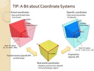 TIP: A Bit about Coordinate Systems
         Kinect coordinates                                                     OpenGL coordinates
         • Raw pixel & depth data                                               • Raw vertex & pixel data
           from Kinect                                                           for OpenGL
                           10000~
                                                                                                1.0
                            Depth                                                                Z-buffer
                            (seems linear)                                                       (Non-linear)



                                                                                                      0.0


                               0



                                         Z
  Each XY plane
(0, 0)~(640, 480)                                                                              Each XY plane
                                                                                           (-1.0, -1.0)~(1.0, 1.0)

                                                          XY plane
                                                                                 Projected by
    Transformed by OpenNI API
                                                                                 OpenGL API
           (a little slow)

                                         Real world coordinates
                                             • Skeleton positions from OpenNI
                                             • Virtual 3D polygon objects
 