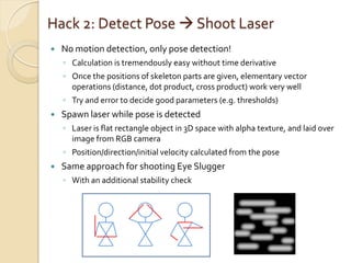 Hack 2: Detect Pose  Shoot Laser
   No motion detection, only pose detection!
    ◦ Calculation is tremendously easy without time derivative
    ◦ Once the positions of skeleton parts are given, elementary vector
      operations (distance, dot product, cross product) work very well
    ◦ Try and error to decide good parameters (e.g. thresholds)
   Spawn laser while pose is detected
    ◦ Laser is flat rectangle object in 3D space with alpha texture, and laid over
      image from RGB camera
    ◦ Position/direction/initial velocity calculated from the pose
   Same approach for shooting Eye Slugger
    ◦ With an additional stability check
 