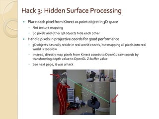 Hack 3: Hidden Surface Processing
   Place each pixel from Kinect as point object in 3D space
    ◦ Not texture mapping
    ◦ So pixels and other 3D objects hide each other
   Handle pixels in projective coords for good performance
    ◦ 3D objects basically reside in real world coords, but mapping all pixels into real
      world is too slow
    ◦ Instead, directly map pixels from Kinect coords to OpenGL raw coords by
      transforming depth value to OpenGL Z-buffer value
    ◦ See next page, it was a hack
 
