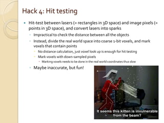 Hack 4: Hit testing
   Hit-test between lasers (= rectangles in 3D space) and image pixels (=
    points in 3D space), and convert lasers into sparks
    ◦ Impractical to check the distance between all the objects
    ◦ Instead, divide the real world space into coarse 1-bit voxels, and mark
      voxels that contain points
       No distance calculation, just voxel look up is enough for hit testing
       Mark voxels with down-sampled pixels
          Marking voxels needs to be done in the real world coordinates thus slow

    ◦ Maybe inaccurate, but fun!
 