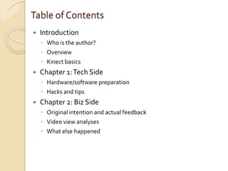 Table of Contents
   Introduction
    ◦ Who is the author?
    ◦ Overview
    ◦ Kinect basics
   Chapter 1: Tech Side
    ◦ Hardware/software preparation
    ◦ Hacks and tips
   Chapter 2: Biz Side
    ◦ Original intention and actual feedback
    ◦ Video view analyses
    ◦ What else happened
 