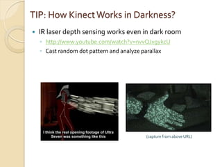 TIP: How Kinect Works in Darkness?
   IR laser depth sensing works even in dark room
    ◦ http://www.youtube.com/watch?v=nvvQJxgykcU
    ◦ Cast random dot pattern and analyze parallax




                                         (capture from above URL)
 