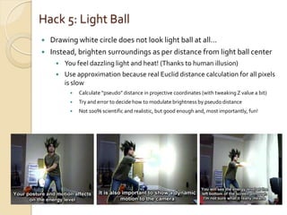 Hack 5: Light Ball
   Drawing white circle does not look light ball at all…
   Instead, brighten surroundings as per distance from light ball center
        You feel dazzling light and heat! (Thanks to human illusion)
        Use approximation because real Euclid distance calculation for all pixels
         is slow
             Calculate “pseudo” distance in projective coordinates (with tweaking Z value a bit)
             Try and error to decide how to modulate brightness by pseudo distance
             Not 100% scientific and realistic, but good enough and, most importantly, fun!
 