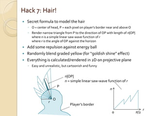 Hack 7: Hair!
   Secret formula to model the hair
    ◦ O = center of head, P = each pixel on player’s border near and above O
    ◦ Render narrow triangle from P to the direction of OP with length of n|OP|
      where n is a simple linear saw-wave function of r
      where r is the angle of OP against the horizon
   Add some repulsion against energy ball
   Randomly blend graded yellow (for “goldish shine” effect)
   Everything is calculated/rendered in 2D on projective plane
    ◦ Easy and unrealistic, but cartoonish and funny


                              n|OP|
                              n = simple linear saw-wave function of r
                          P
                                                             n

                      O
                  r
                                 Player’s border
                                                                                        r
                                                              0                   π/2
 