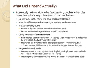 What Did I Intend Actually?
   Absolutely no intention to be “successful”, but had other clear
    intentions which might be eventual success factors
    ◦ Desire to be in the same line as other Kinect Hackers
    ◦ Must be differentiated -- useless, nonsense, and never-seen
    ◦ Must be quickly done
       Before real game studios publish their serious work
       Before someone else (as crazy as myself) shoot lasers
    ◦ Completeness of entertainment
       First created laser shooting only (in 2 days), then added other features one
        by one till satisfied with “completeness”
       Motivated by “hey, this idea is too good! I couldn’t finish without it!”
          Transformation, hidden surface, hit testing, Eye Slugger, timeout, flying out, …
    ◦ Targeted at worldwide
       Created videos in both Japanese and English, and uploaded them to both
        YouTube and Nicovideo (Japanese video site)
       Creating only for one community would mean not to welcome the other
 