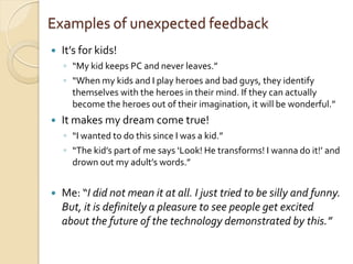 Examples of unexpected feedback
   It’s for kids!
    ◦ “My kid keeps PC and never leaves.”
    ◦ “When my kids and I play heroes and bad guys, they identify
      themselves with the heroes in their mind. If they can actually
      become the heroes out of their imagination, it will be wonderful.”
   It makes my dream come true!
    ◦ “I wanted to do this since I was a kid.”
    ◦ “The kid’s part of me says ‘Look! He transforms! I wanna do it!’ and
      drown out my adult’s words.”


   Me: “I did not mean it at all. I just tried to be silly and funny.
    But, it is definitely a pleasure to see people get excited
    about the future of the technology demonstrated by this.”
 