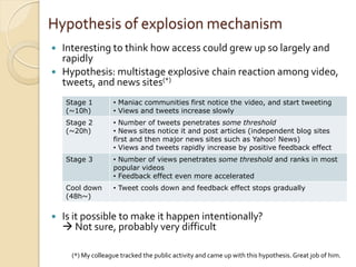 Hypothesis of explosion mechanism
 Interesting to think how access could grew up so largely and
  rapidly
 Hypothesis: multistage explosive chain reaction among video,
  tweets, and news sites(*)
    Stage 1         • Maniac communities first notice the video, and start tweeting
    (~10h)          • Views and tweets increase slowly
    Stage 2         • Number of tweets penetrates some threshold
    (~20h)          • News sites notice it and post articles (independent blog sites
                    first and then major news sites such as Yahoo! News)
                    • Views and tweets rapidly increase by positive feedback effect
    Stage 3         • Number of views penetrates some threshold and ranks in most
                    popular videos
                    • Feedback effect even more accelerated
    Cool down       • Tweet cools down and feedback effect stops gradually
    (48h~)


   Is it possible to make it happen intentionally?
     Not sure, probably very difficult

      (*) My colleague tracked the public activity and came up with this hypothesis. Great job of him.
 