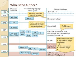 Who is the Author?
       CPU able to            Programming language                         Where/what I was
       speak with                  able to speak
1973                                                             Born in Japan
                                       First programming in
1979                                    assembly language
        MN1610
                                  BASIC                          Elementary school

1985      Z80                          Posting original games
                                       to computer magazine
                                         and getting money       High school            Golden age!
       SC62015
1991
                      LISP         C                             Part-time programmer 30%
        x86, ARM,                            VB        C++       Guitar player and composer 65%
       Other RISCs     Perl       Java                           University student 5%
                                            Tcl/Tk
1997
                                                                                 Software product R&D
                                                                 Hitachi         • Large-scale OO design
                                                                                 • Middleware
2003                                                                             • HCI
                                                                  California     • System management
                     Javascript                                  at Stanford!    • User-centric design
                                       C#     Ruby     Haskell                   •…
2009
                      ActionScript                               California again
                                            Python
                                                                 at Hitachi Data Systems!
 