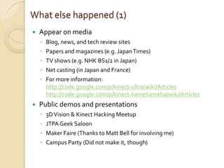 What else happened (1)
   Appear on media
    ◦   Blog, news, and tech review sites
    ◦   Papers and magazines (e.g. Japan Times)
    ◦   TV shows (e.g. NHK BS1/2 in Japan)
    ◦   Net casting (in Japan and France)
    ◦   For more information:
        http://code.google.com/p/kinect-ultra/wiki/Articles
        http://code.google.com/p/kinect-kamehameha/wiki/Articles
   Public demos and presentations
    ◦   3D Vision & Kinect Hacking Meetup
    ◦   JTPA Geek Saloon
    ◦   Maker Faire (Thanks to Matt Bell for involving me)
    ◦   Campus Party (Did not make it, though)
 