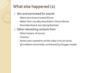 What else happened (2)
   Win and nominated for awards
    ◦ Matt Cutt’s Kinect Contest Winner
    ◦ Maker Faire 2011 Bay Area Editor’s Choice Winner
    ◦ Nicovideo Award 2011 Spring Nominee
   Other interesting contacts from
    ◦ Other hackers, of course!
    ◦ Investors
    ◦ Artists (who wanted to use the video in his art work)
    ◦ 3D modelers (who kindly contributed Eye Slugger model)
 