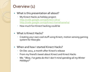 Overview (1)
   What is this presentation all about?
    ◦ My Kinect Hacks as holiday project:
      http://code.google.com/p/kinect-ultra/
      http://code.google.com/p/kinect-kamehameha/
    ◦ How much fun Kinect hacking could be

   What is Kinect Hacks?
    ◦ Creating your own cool stuff using Kinect, motion sensing gaming
      system for Xbox360

   When and how I started Kinect Hacks?
    ◦ On Dec 2011, a month after Kinect’s release
    ◦ From my friend’s tweet about Kinect and Kinect Hacks
    ◦ Me: “Wow, I’ve gotta do this! I don’t mind spending all my Winter
      Holidays!”
 