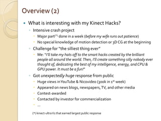 Overview (2)
   What is interesting with my Kinect Hacks?
    ◦ Intensive crash project
       Major part(*) done in a week (before my wife runs out patience)
       No special knowledge of motion detection or 3D CG at the beginning
    ◦ Challenge for “the silliest thing ever”
       Me: “I’ll take my hats off to the smart hacks created by the brilliant
        people all around the world. Then, I’ll create something silly nobody ever
        thought of, dedicating the best of my intelligence, energy, and CPU &
        GPU power. It must be a fun!”
    ◦ Got unexpectedly huge response from public
         Huge views in YouTube & Nicovideo (300k in 1st week)
         Appeared on news blogs, newspapers, TV, and other media
         Contest-awarded
         Contacted by investor for commercialization
         …
      (*) kinect-ultra V1 that earned largest public response
 