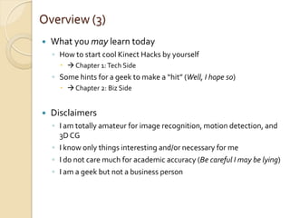Overview (3)
   What you may learn today
    ◦ How to start cool Kinect Hacks by yourself
        Chapter 1: Tech Side
    ◦ Some hints for a geek to make a “hit” (Well, I hope so)
        Chapter 2: Biz Side


   Disclaimers
    ◦ I am totally amateur for image recognition, motion detection, and
      3D CG
    ◦ I know only things interesting and/or necessary for me
    ◦ I do not care much for academic accuracy (Be careful I may be lying)
    ◦ I am a geek but not a business person
 