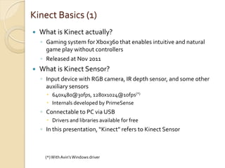 Kinect Basics (1)
   What is Kinect actually?
    ◦ Gaming system for Xbox360 that enables intuitive and natural
      game play without controllers
    ◦ Released at Nov 2011
   What is Kinect Sensor?
    ◦ Input device with RGB camera, IR depth sensor, and some other
      auxiliary sensors
       640x480@30fps, 1280x1024@10fps(*)
       Internals developed by PrimeSense
    ◦ Connectable to PC via USB
       Drivers and libraries available for free
    ◦ In this presentation, “Kinect” refers to Kinect Sensor



      (*) With Avin’s Windows driver
 