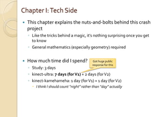 Chapter I: Tech Side
   This chapter explains the nuts-and-bolts behind this crash
    project
    ◦ Like the tricks behind a magic, it’s nothing surprising once you get
      to know
    ◦ General mathematics (especially geometry) required


   How much time did I spend?               Got huge public
                                             response for this
    ◦ Study: 3 days
    ◦ kinect-ultra: 7 days (for V1) + 2 days (for V2)
    ◦ kinect-kamehameha: 1 day (for V1) + 1 day (for V2)
       I think I should count “night” rather than “day” actually
 