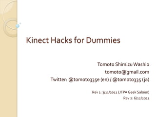 Kinect Hacks for Dummies

                         Tomoto Shimizu Washio
                             tomoto@gmail.com
      Twitter: @tomoto335e (en) / @tomoto335 (ja)

                        Rev 1: 3/11/2011 (JTPA Geek Saloon)
                                           Rev 2: 6/12/2011
 