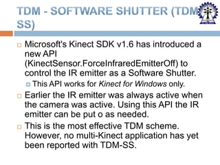 

Microsoft's Kinect SDK v1.6 has introduced a
new API
(KinectSensor.ForceInfraredEmitterOff) to
control the IR emitter as a Software Shutter.
 This





API works for Kinect for Windows only.

Earlier the IR emitter was always active when
the camera was active. Using this API the IR
emitter can be put o as needed.
This is the most effective TDM scheme.
However, no multi-Kinect application has yet
been reported with TDM-SS.

 