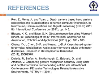 124
1.

Ren, Z., Meng, J., and Yuan, J. Depth camera based hand gesture
recognition and its applications in human-computer-interaction. In
Information, Communications and Signal Processing (ICICS) 2011
8th International Conference on (2011), pp. 1- 5.

2.

Biswas, K. K., and Basu, S. K. Gesture recognition using Microsoft
Kinect. In Proceedings of the 5th International Conference on
Automation, Robotics and Applications (2011), pp. 100 - 103.

3.

Chang, Y.-J., Chen, S.-F., and Huang, J.-D. A Kinect-based system
for physical rehabilitation: A pilot study for young adults with motor
disabilities. Research in Developmental Disabilities
(2011), 25662570.

4.

Doliotis, P., Stefan, A., McMurrough, C., Eckhard, D., and
Athitsos, V. Comparing gesture recognition accuracy using color
and depth information. In Proceedings of the 4th International
Conference on PErvasive Technologies Related to Assistive
Environments, PETRA '11 (2011).

 