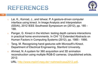 125
5.

Lai, K., Konrad, J., and Ishwar, P. A gesture-driven computer
interface using kinect. In Image Analysis and Interpretation
(SSIAI), 2012 IEEE Southwest Symposium on (2012), pp. 185 188.

6.

Panger, G. Kinect in the kitchen: testing depth camera interactions
in practical home environments. In CHI '12 Extended Abstracts on
Human Factors in Computing Systems (2012), pp. 1985 - 1990.

7.

8.

Tang, M. Recognizing hand gestures with Microsoft’s Kinect.
Department of Electrical Engineering, Stanford University.
Ahmed, N. A system for 360 acquisition and 3D animation
reconstruction using multiple RGB-D cameras. Unpublished article.
2012.
URL: http://www.mpiinf.mpg.de/~nahmed/casa2012.pdf.

 