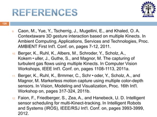126
9.

Caon, M., Yue, Y., Tscherrig, J., Mugellini, E., and Khaled, O. A.
Contextaware 3D gesture interaction based on multiple Kinects. In
Ambient Computing, Applications, Services and Technologies, Proc.
AMBIENT First Int'l. Conf. on, pages 7-12, 2011.

10.

Berger, K., Ruhl, K., Albers, M., Schroder, Y., Scholz, A.,
Kokem•uller, J., Guthe, S., and Magnor, M. The capturing of
turbulent gas flows using multiple Kinects. In Computer Vision
Workshops, IEEE Int'l. Conf. on, pages 1108-1113, 2011a.

11.

Berger, K., Ruhl, K., Brmmer, C., Schr•oder, Y., Scholz, A., and
Magnor, M. Markerless motion capture using multiple color-depth
sensors. In Vision, Modeling and Visualization, Proc. 16th Int'l.
Workshop on, pages 317-324, 2011b.

12.

Faion, F., Friedberger, S., Zea, A., and Hanebeck, U. D. Intelligent
sensor scheduling for multi-Kinect-tracking. In Intelligent Robots
and Systems (IROS), IEEE/RSJ Int'l. Conf. on, pages 3993-3999,
2012.

 