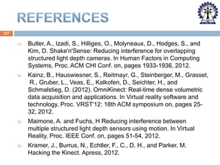 127
13.

Butler, A., Izadi, S., Hilliges, O., Molyneaux, D., Hodges, S., and
Kim, D. Shake'n'Sense: Reducing interference for overlapping
structured light depth cameras. In Human Factors in Computing
Systems, Proc. ACM CHI Conf. on, pages 1933-1936, 2012.

14.

Kainz, B., Hauswiesner, S., Reitmayr, G., Steinberger, M., Grasset,
R., Gruber, L., Veas, E., Kalkofen, D., Seichter, H., and
Schmalstieg, D. (2012). OmniKinect: Real-time dense volumetric
data acquisition and applications. In Virtual reality software and
technology, Proc. VRST'12: 18th ACM symposium on, pages 2532, 2012.

15.

Maimone, A. and Fuchs, H Reducing interference between
multiple structured light depth sensors using motion. In Virtual
Reality, Proc. IEEE Conf. on, pages 51-54, 2012.

16.

Kramer, J., Burrus, N., Echtler, F., C., D. H., and Parker, M.
Hacking the Kinect. Apress, 2012.

 