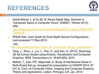 128
17.

Zelnik-Manor, L. & Or–El, R. Kinect Depth Map, Seminar in
“Advanced Topics in Computer Vision” (048921 –Winter 2013).
URL:
http://webee.technion.ac.il/~lihi/Teaching/2012_winter_048921/PP
T/Roy.pdf

18.

iPiSoft Wiki. User Guide for Dual Depth Sensor Configurations.
Last accessed 17-Dec-2013.
URL:
http://wiki.ipisoft.com/User_Guide_for_Dual_Depth_Sensor_Configuration

19.

Tong, J., Zhou, J., Liu, L., Pan, Z., and Yan, H. (2012). Scanning
3D full human bodies using Kinects. Visualization and Computer
Graphics, IEEE Transactions on, 18:643-650, 2012.

20.

Mallick, T., Das, P.P., Majumdar, A. Study of Interference Noise in
Multi-Kinect Set-up, Accepted for presentation at VISAPP 2014: 9th
Int’l Jt. Conf. on Computer Vision, Imaging and Computer Graphics
Theory and Applications, Lisbon, Portugal, 5-8, Jan, 2014.

 
