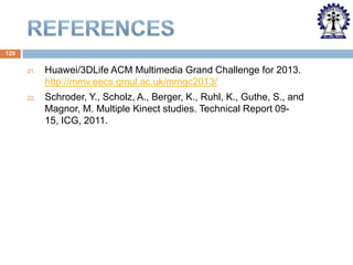 129
21.

Huawei/3DLife ACM Multimedia Grand Challenge for 2013.
http://mmv.eecs.qmul.ac.uk/mmgc2013/

22.

Schroder, Y., Scholz, A., Berger, K., Ruhl, K., Guthe, S., and
Magnor, M. Multiple Kinect studies. Technical Report 0915, ICG, 2011.

 