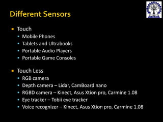 

Touch







Mobile Phones
Tablets and Ultrabooks
Portable Audio Players
Portable Game Consoles

Touch Less






RGB camera
Depth camera – Lidar, CamBoard nano
RGBD camera – Kinect, Asus Xtion pro, Carmine 1.08
Eye tracker – Tobii eye tracker
Voice recognizer – Kinect, Asus Xtion pro, Carmine 1.08

 