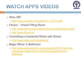 21



Xbox 360




Fitnect – Virtual Fitting Room





http://www.openni.org/solutions/fitnect-virtual-fitting-room/
http://www.fitnect.hu/

Controlling a Humanoid Robot with Kinect




http://www.youtube.com/watch?v=_xLTI-b-cZU

http://www.wimp.com/robotkinect/

Magic Mirror in Bathroom


http://www.extremetech.com/computing/94751-the-newyork-times-magic-mirror-will-bring-shopping-to-thebathroom

 