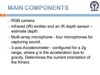 29








RGB camera
Infrared (IR) emitter and an IR depth sensor –
estimate depth
Multi-array microphone - four microphones for
capturing sound.
3-axis Accelerometer - configured for a 2g
range, where g is the acceleration due to
gravity. Determines the current orientation of
the Kinect.

 