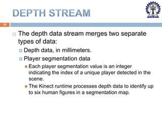 39



The depth data stream merges two separate
types of data:
 Depth

data, in millimeters.
 Player segmentation data
 Each

player segmentation value is an integer
indicating the index of a unique player detected in the
scene.
 The Kinect runtime processes depth data to identify up
to six human figures in a segmentation map.

 