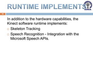 44

In addition to the hardware capabilities, the
Kinect software runtime implements:
 Skeleton Tracking
 Speech Recognition - Integration with the
Microsoft Speech APIs.

 