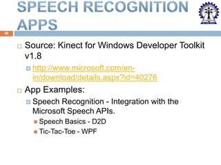 48



Source: Kinect for Windows Developer Toolkit
v1.8
 http://www.microsoft.com/en-

in/download/details.aspx?id=40276


App Examples:
 Speech

Recognition - Integration with the
Microsoft Speech APIs.
 Speech

Basics - D2D
 Tic-Tac-Toe - WPF

 