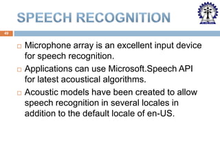 49







Microphone array is an excellent input device
for speech recognition.
Applications can use Microsoft.Speech API
for latest acoustical algorithms.
Acoustic models have been created to allow
speech recognition in several locales in
addition to the default locale of en-US.

 