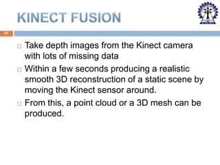 57







Take depth images from the Kinect camera
with lots of missing data
Within a few seconds producing a realistic
smooth 3D reconstruction of a static scene by
moving the Kinect sensor around.
From this, a point cloud or a 3D mesh can be
produced.

 
