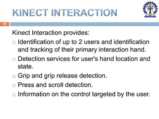 60

Kinect Interaction provides:
 Identification of up to 2 users and identification
and tracking of their primary interaction hand.
 Detection services for user's hand location and
state.
 Grip and grip release detection.
 Press and scroll detection.
 Information on the control targeted by the user.

 