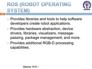 65







Provides libraries and tools to help software
developers create robot applications.
Provides hardware abstraction, device
drivers, libraries, visualizers, messagepassing, package management, and more.
Provides additional RGB-D processing
capabilities.

Source: ROS –

 