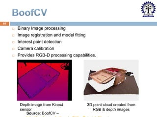 66


Binary Image processing



Image registration and model fitting



Interest point detection



Camera calibration



Provides RGB-D processing capabilities.

Depth image from Kinect
sensor
Source: BoofCV –

3D point cloud created from
RGB & depth images

 