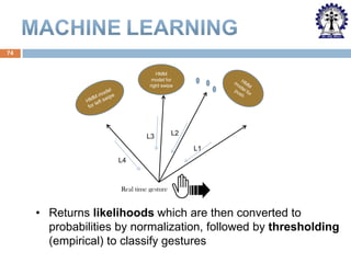 74

HMM
model for
right swipe

L3

L2
L1

L4

Real time gesture

• Returns likelihoods which are then converted to
probabilities by normalization, followed by thresholding
(empirical) to classify gestures

 