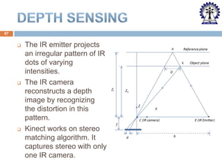 87







The IR emitter projects
an irregular pattern of IR
dots of varying
intensities.
The IR camera
reconstructs a depth
image by recognizing
the distortion in this
pattern.
Kinect works on stereo
matching algorithm. It
captures stereo with only
one IR camera.

 