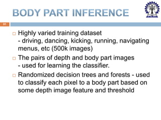 91







Highly varied training dataset
- driving, dancing, kicking, running, navigating
menus, etc (500k images)
The pairs of depth and body part images
- used for learning the classifier.
Randomized decision trees and forests - used
to classify each pixel to a body part based on
some depth image feature and threshold

 