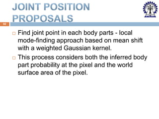 92





Find joint point in each body parts - local
mode-finding approach based on mean shift
with a weighted Gaussian kernel.
This process considers both the inferred body
part probability at the pixel and the world
surface area of the pixel.

 